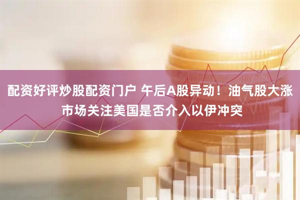 配资好评炒股配资门户 午后A股异动！油气股大涨 市场关注美国是否介入以伊冲突