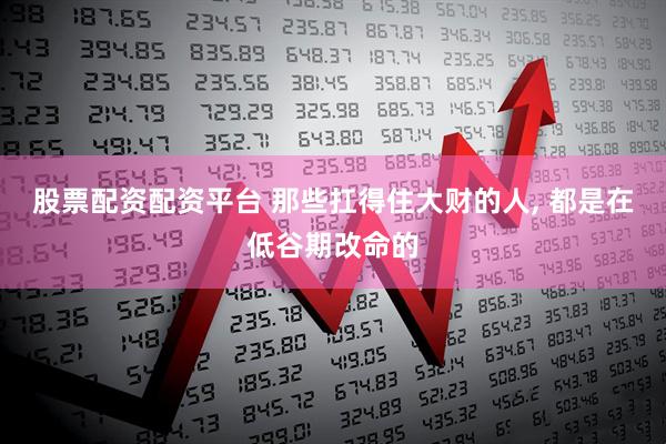 股票配资配资平台 那些扛得住大财的人, 都是在低谷期改命的