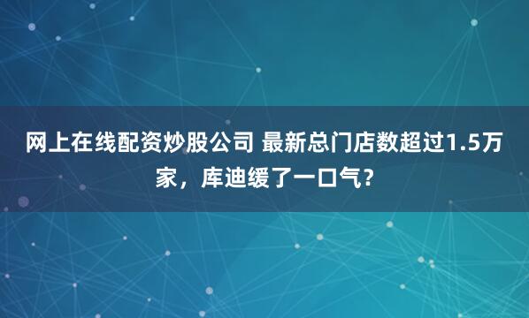 网上在线配资炒股公司 最新总门店数超过1.5万家，库迪缓了一口气？