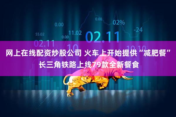 网上在线配资炒股公司 火车上开始提供“减肥餐” 长三角铁路上线79款全新餐食