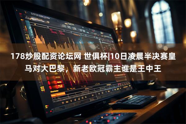 178炒股配资论坛网 世俱杯|10日凌晨半决赛皇马对大巴黎，新老欧冠霸主谁是王中王
