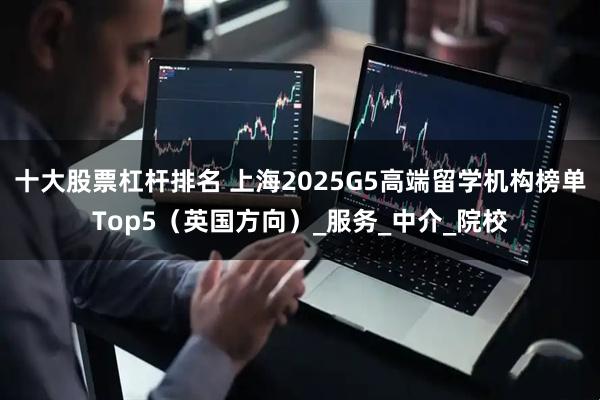 十大股票杠杆排名 上海2025G5高端留学机构榜单Top5（英国方向）_服务_中介_院校