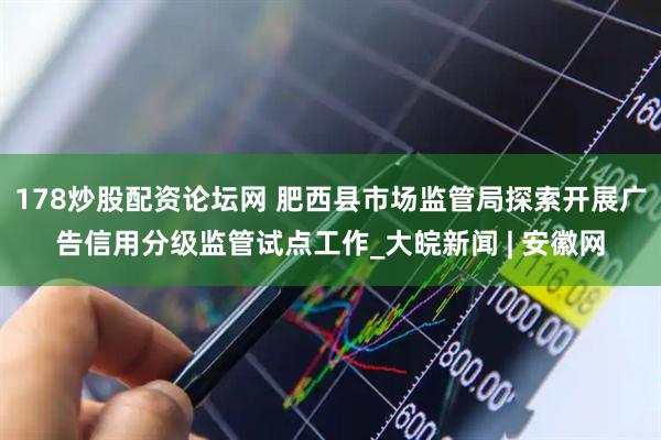 178炒股配资论坛网 肥西县市场监管局探索开展广告信用分级监管试点工作_大皖新闻 | 安徽网