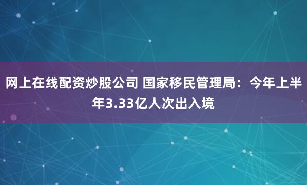 网上在线配资炒股公司 国家移民管理局：今年上半年3.33亿人次出入境