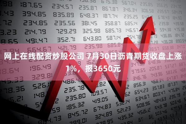 网上在线配资炒股公司 7月30日沥青期货收盘上涨1%，报3650元
