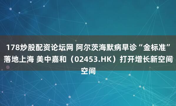 178炒股配资论坛网 阿尔茨海默病早诊“金标准”落地上海 美中嘉和（02453.HK）打开增长新空间