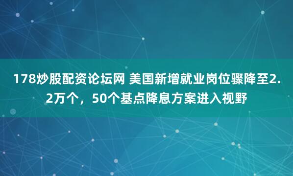 178炒股配资论坛网 美国新增就业岗位骤降至2.2万个，50个基点降息方案进入视野