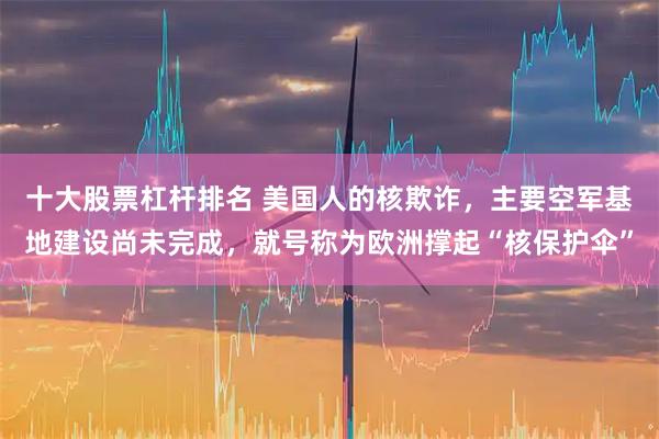 十大股票杠杆排名 美国人的核欺诈，主要空军基地建设尚未完成，就号称为欧洲撑起“核保护伞”