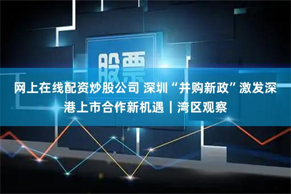 网上在线配资炒股公司 深圳“并购新政”激发深港上市合作新机遇｜湾区观察