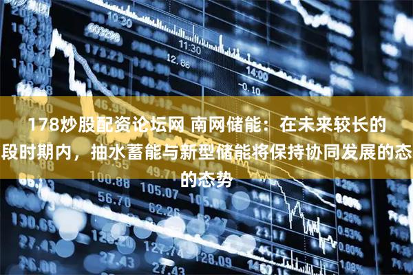 178炒股配资论坛网 南网储能：在未来较长的一段时期内，抽水蓄能与新型储能将保持协同发展的态势