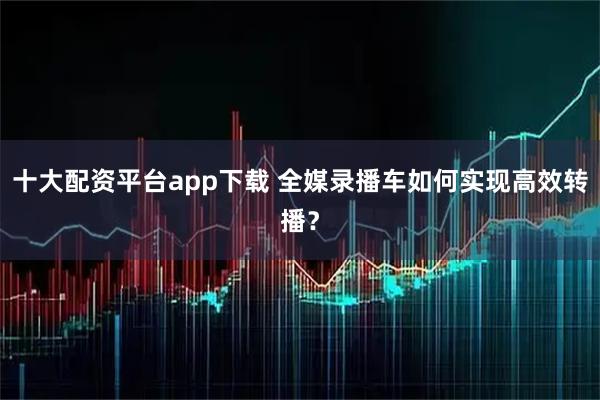 十大配资平台app下载 全媒录播车如何实现高效转播？