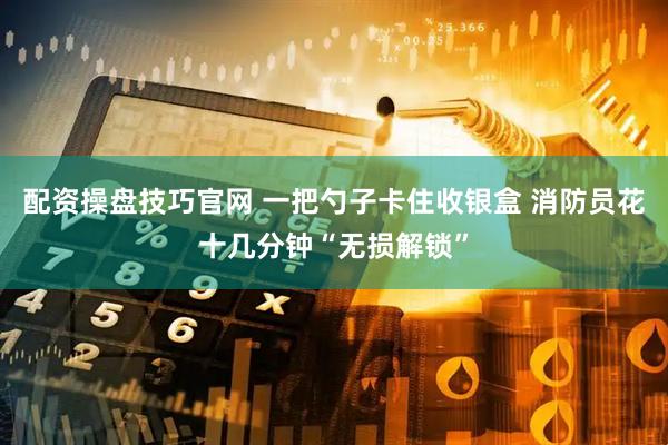 配资操盘技巧官网 一把勺子卡住收银盒 消防员花十几分钟“无损解锁”
