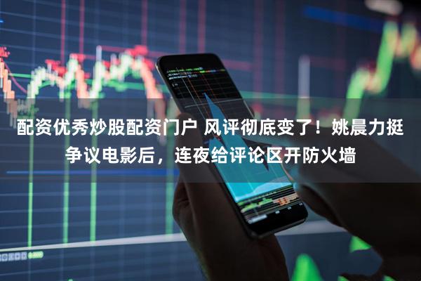 配资优秀炒股配资门户 风评彻底变了！姚晨力挺争议电影后，连夜给评论区开防火墙