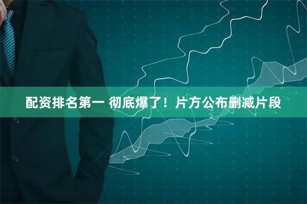 配资排名第一 彻底爆了！片方公布删减片段