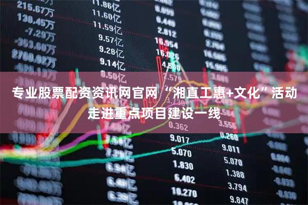 专业股票配资资讯网官网 “湘直工惠+文化”活动走进重点项目建设一线
