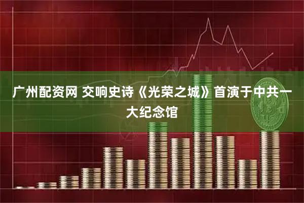 广州配资网 交响史诗《光荣之城》首演于中共一大纪念馆