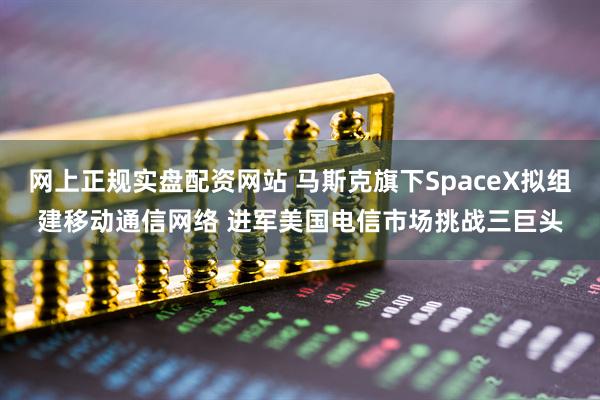 网上正规实盘配资网站 马斯克旗下SpaceX拟组建移动通信网络 进军美国电信市场挑战三巨头