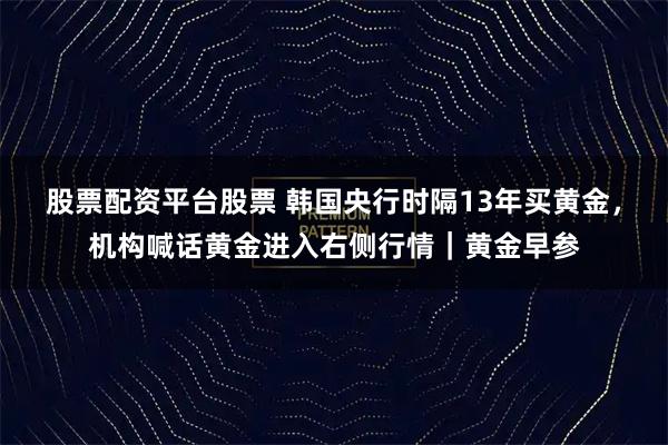 股票配资平台股票 韩国央行时隔13年买黄金，机构喊话黄金进入右侧行情｜黄金早参