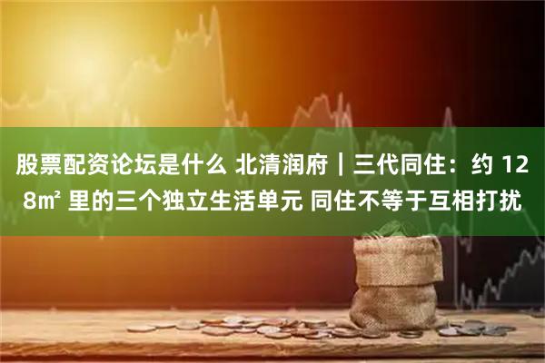 股票配资论坛是什么 北清润府｜三代同住：约 128㎡ 里的三个独立生活单元 同住不等于互相打扰